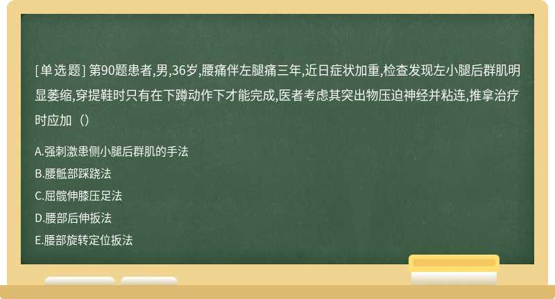 第90题患者,男,36岁,腰痛伴左腿痛三年,近日症状加重,检查发现左小腿后群肌明显萎缩,穿提鞋时只有在下蹲动作下才能完成,医者考虑其突出物压迫神经并粘连,推拿治疗时应加（）