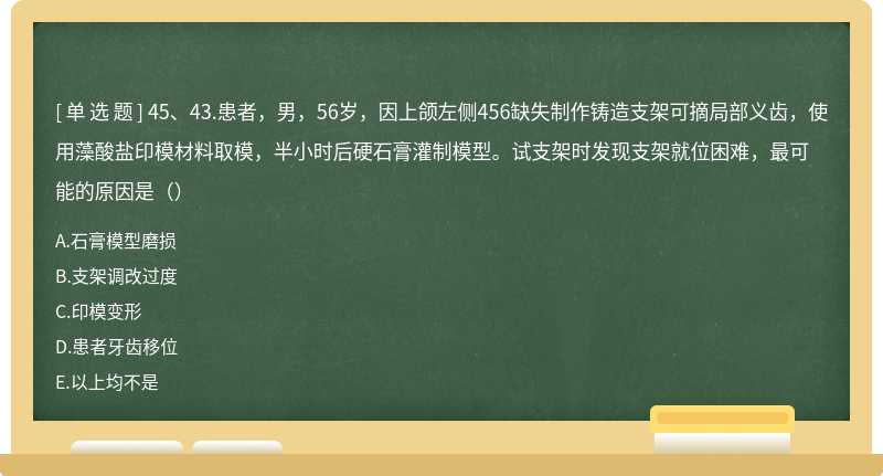 45、43.患者，男，56岁，因上颌左侧456缺失制作铸造支架可摘局部义齿，使用藻酸盐印模材料取模，半小时后硬石膏灌制模型。试支架时发现支架就位困难，最可能的原因是（）