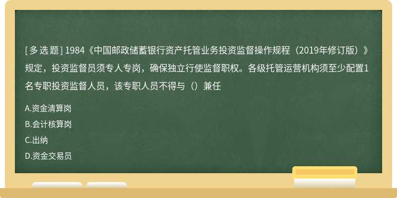 1984《中国邮政储蓄银行资产托管业务投资监督操作规程（2019年修订版）》规定，投资监督员须专人专岗，确保独立行使监督职权。各级托管运营机构须至少配置1名专职投资监督人员，该专职人员不得与（）兼任