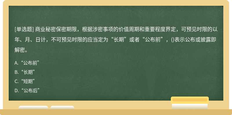 商业秘密保密期限，根据涉密事项的价值周期和重要程度界定，可预见时限的以年、月、日计，不可预见时限的应当定为“长期”或者“公布前”，()表示公布或披露即解密。