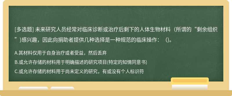 未来研究人员经常对临床诊断或治疗后剩下的人体生物材料（所谓的“剩余组织”)感兴趣，因此向捐助者提供几种选择是一种规范的临床操作：（)。