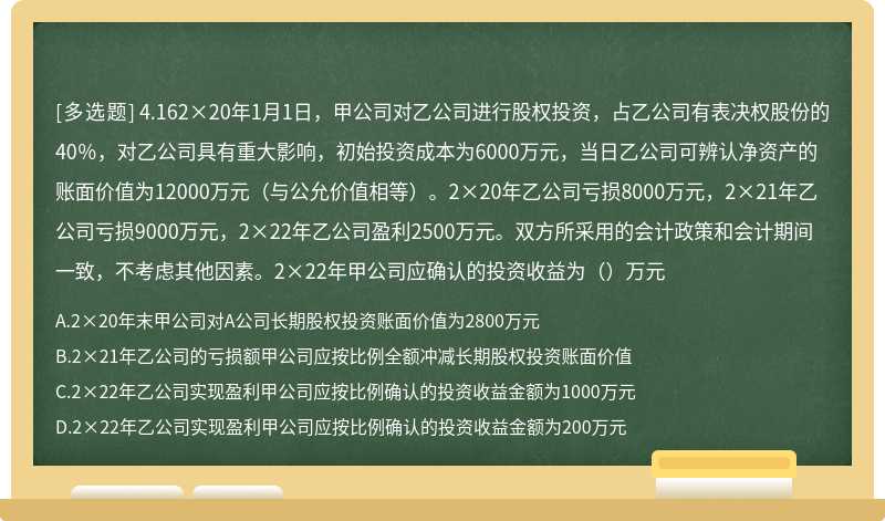 4.162×20年1月1日，甲公司对乙公司进行股权投资，占乙公司有表决权股份的40％，对乙公司具有重大影响，初始投资成本为6000万元，当日乙公司可辨认净资产的账面价值为12000万元（与公允价值相等）。2×20年乙公司亏损8000万元，2×21年乙公司亏损9000万元，2×22年乙公司盈利2500万元。双方所采用的会计政策和会计期间一致，不考虑其他因素。2×22年甲公司应确认的投资收益为（）万元