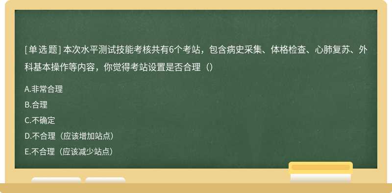 本次水平测试技能考核共有6个考站，包含病史采集、体格检查、心肺复苏、外科基本操作等内容，你觉得考站设置是否合理（）