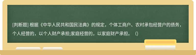 根据《中华人民共和国民法典》的规定，个体工商户、农村承包经营户的债务，个人经营的，以个人财产承担;家庭经营的，以家庭财产承担。（)