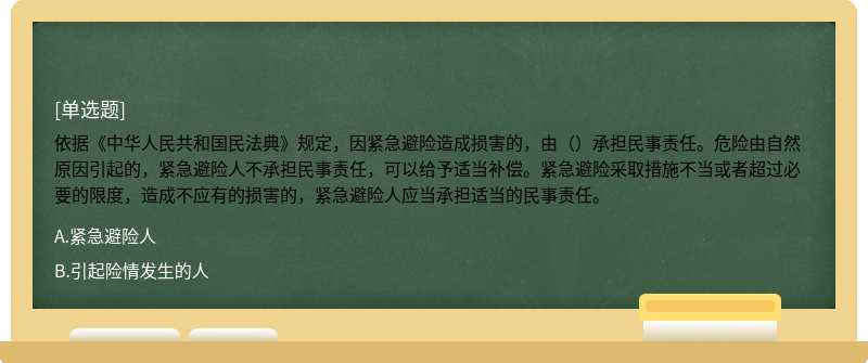 依据《中华人民共和国民法典》规定，因紧急避险造成损害的，由（）承担民事责任。危险由自然原因引起的，紧急避险人不承担民事责任，可以给予适当补偿。紧急避险采取措施不当或者超过必要的限度，造成不应有的损害的，紧急避险人应当承担适当的民事责任。