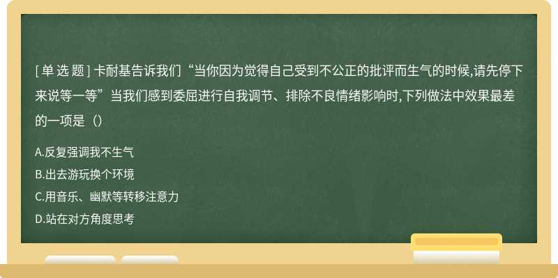 卡耐基告诉我们“当你因为觉得自己受到不公正的批评而生气的时候,请先停下来说等一等”当我们感到委屈进行自我调节、排除不良情绪影响时,下列做法中效果最差的一项是（）