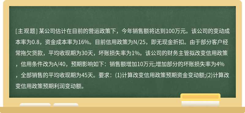 某公司估计在目前的营运政策下，今年销售额将达到100万元。该公司的变动成本率为0.8，资金成本率为16%。目前信用政策为N/25，即无现金折扣。由于部分客户经常拖欠货款，平均收现期为30天，坏账损失率为1%。该公司的财务主管拟改变信用政策，信用条件改为A/40，预期影响如下：销售额增加10万元;增加部分的坏账损失率为4%，全部销售的平均收现期为45天。要求：(1)计算改变信用政策预期资金变动额;(2)计算改变信用政策预期利润变动额。