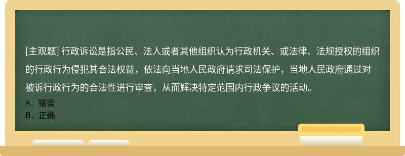 行政诉讼是指公民、法人或者其他组织认为行政机关、或法律、法规授权的组织的行政行为侵犯其合法权益，依法向当地人民政府请求司法保护，当地人民政府通过对被诉行政行为的合法性进行审查，从而解决特定范围内行政争议的活动。