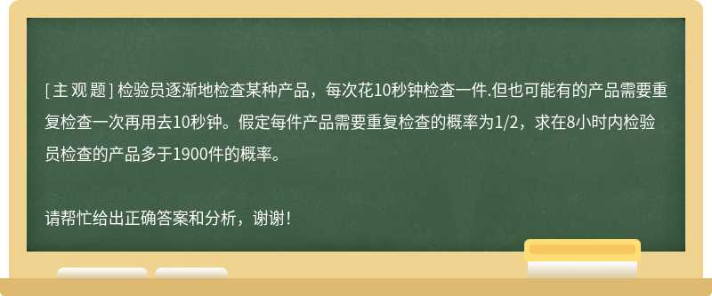 检验员逐渐地检查某种产品，每次花10秒钟检查一件.但也可能有的产品需要重复检查一次再用去10秒钟。假定每件产品需要重复检查的概率为1/2，求在8小时内检验员检查的产品多于1900件的概率。