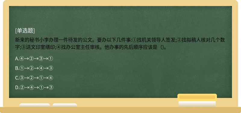 新来的秘书小李办理一件待发的公文。要办以下几件事:①找机关领导人签发;②找拟稿人核对几个数字;③送文印室缮印;④找办公室主任审核。他办事的先后顺序应该是（)。