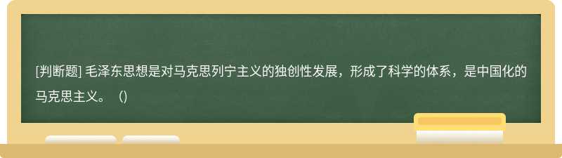 毛泽东思想是对马克思列宁主义的独创性发展，形成了科学的体系，是中国化的马克思主义。()