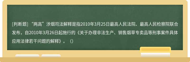 “两高”涉烟司法解释是指2010年3月25日最高人民法院、最高人民检察院联合发布，自2010年3月26日起施行的《关于办理非法生产、销售烟草专卖品等刑事案件具体应用法律若干问题的解释》。（）