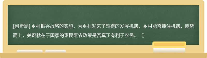 乡村振兴战略的实施，为乡村迎来了难得的发展机遇，乡村能否抓住机遇，趁势而上，关键就在于国家的惠民惠农政策是否真正有利于农民。（)