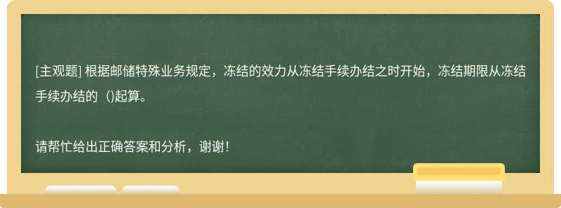 根据邮储特殊业务规定，冻结的效力从冻结手续办结之时开始，冻结期限从冻结手续办结的()起算。