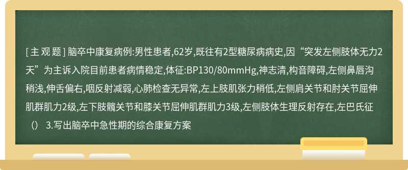 脑卒中康复病例:男性患者,62岁,既往有2型糖尿病病史,因“突发左侧肢体无力2天”为主诉入院目前患者病情稳定,体征:BP130/80mmHg,神志清,构音障碍,左侧鼻唇沟稍浅,伸舌偏右,咽反射减弱,心肺检查无异常,左上肢肌张力稍低,左侧肩关节和肘关节屈伸肌群肌力2级,左下肢髖关节和膝关节屈伸肌群肌力3级,左侧肢体生理反射存在,左巴氏征（） 3.写出脑卒中急性期的综合康复方案