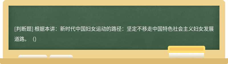 根据本讲：新时代中国妇女运动的路径：坚定不移走中国特色社会主义妇女发展道路。()
