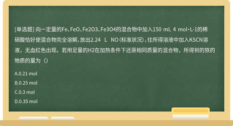 向一定量的Fe、FeO、Fe2O3、Fe3O4的混合物中加入150 mL 4 mol·L-1的稀硝酸恰好使混合物完全溶解，放出2.24 L NO（标准状况），往所得溶液中加入KSCN溶液，无血红色出现。若用足量的H2在加热条件下还原相同质量的混合物，所得到的铁的物质的量为（）