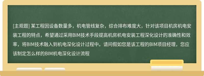 某工程因设备数量多，机电管线复杂，综合排布难度大，针对该项目机房机电安装工程的特点，希望通过采用BIM技术手段提高机房机电安装工程深化设计的准确性和效率，将BIM技术融入到机电深化设计过程中。请问假如您是该工程的BIM项目经理，您应该制定怎么样的BIM机电深化设计流程