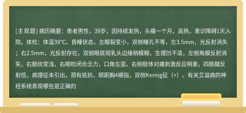 病历摘要：患者男性，39岁，因持续发热，头痛一个月，高热，意识障碍1天入院。体检：体温39℃。昏睡状态，左眼裂变小，双侧瞳孔不等，左3.5mm，光反射消失；右2.5mm，光反射存在。双侧眼底视乳头边缘稍模糊，生理凹不清，左侧角膜反射消失，右额纹变浅，右眼睑闭合乏力，口角左歪。右侧肢体对痛刺激反应稍差，四肢腱反射低，病理征未引出，颈有抵抗，颏距胸4横指，双侧Kernig征（+）。有关艾滋病的神经系统表现哪些是正确的