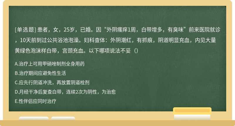 患者，女，25岁，已婚。因“外阴瘙痒1周，白带增多，有臭味”前来医院就诊，10天前到过公共浴池泡澡。妇科查体：外阴潮红，有抓痕，阴道明显充血，内见大量黄绿色泡沫样白带，宫颈充血。以下哪项说法不妥（）