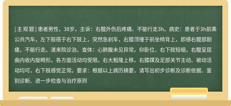 患者男性，38岁。主诉：右髋外伤后疼痛、不能行走3h。病史：患者于3h前乘公共汽车，左下肢搭于右下肢上，突然急刹车，右膝顶撞于前坐椅背上，即感右髋部剧痛，不能行走。遂来院诊治。查体：心肺腹未见异常。仰卧位，右下肢短缩，右髋呈屈曲内收内旋畸形。各方面活动均受限。右大粗隆上移。右膝踝及足部关节主动、被动活动均可，右下肢感觉正常。要求：根据以上病历摘要，请写出初步诊断及诊断依据、鉴别诊断、进一步检查与治疗原则