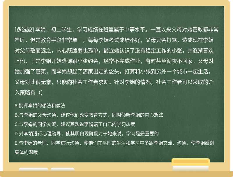 李娟，初二学生，学习成绩在班里属于中等水平。一直以来父母对她管教都非常严厉，但是教育手段非常单一，每每李娟考试成绩不好，父母只会打骂，造成现在李娟对父母敬而远之，内心既脆弱也孤单。最近她认识了没有稳定工作的小张，并逐渐喜欢上他，于是李娟开始逃课跟小张约会，经常不完成作业，有时甚至彻夜不回家。父母对她加强了管束，而李娟却起了离家出走的念头，打算和小张到另外一个城市一起生活。父母对此很无奈，只能向社会工作者求助。针对李娟的情况，社会工作者可以采取的介入策略有（）