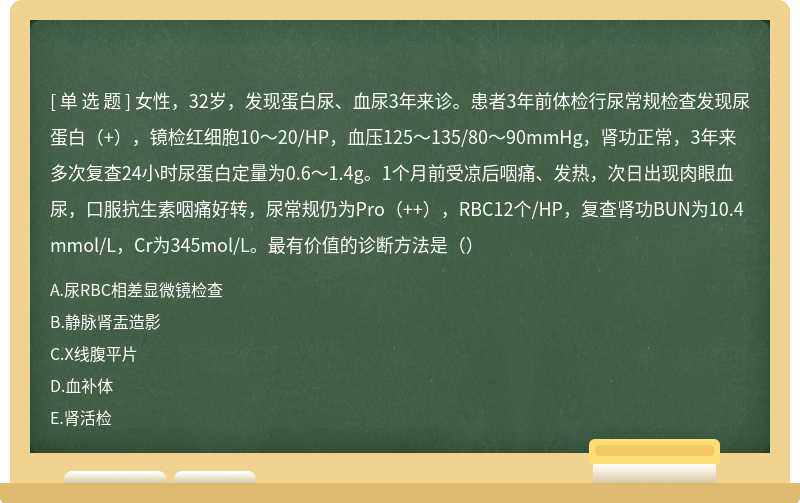 女性，32岁，发现蛋白尿、血尿3年来诊。患者3年前体检行尿常规检查发现尿蛋白（+），镜检红细胞10～20/HP，血压125～135/80～90mmHg，肾功正常，3年来多次复查24小时尿蛋白定量为0.6～1.4g。1个月前受凉后咽痛、发热，次日出现肉眼血尿，口服抗生素咽痛好转，尿常规仍为Pro（++），RBC12个/HP，复查肾功BUN为10.4mmol/L，Cr为345mol/L。最有价值的诊断方法是（）