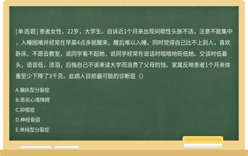 患者女性，22岁，大学生。自诉近1个月来出现间歇性头胀不适，注意不能集中，入睡困难并经常在早晨4点多就醒来，醒后难以入睡。同时觉得自己比不上别人，喜欢卧床，不愿去教室，说同学看不起她，说同学经常在说话时暗暗地贬低她。交谈时低着头，语音低，流泪，后悔自己不该来读大学而浪费了父母的钱。家属反映患者1个月来体重至少下降了3千克。此病人目前最可能的诊断是（）