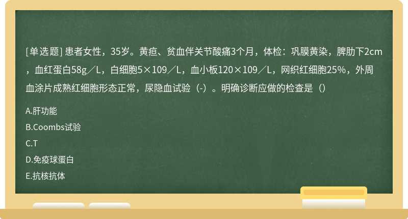 患者女性，35岁。黄疸、贫血伴关节酸痛3个月，体检：巩膜黄染，脾肋下2cm，血红蛋白58g／L，白细胞5×109／L，血小板120×109／L，网织红细胞25％，外周血涂片成熟红细胞形态正常，尿隐血试验（-）。明确诊断应做的检查是（）