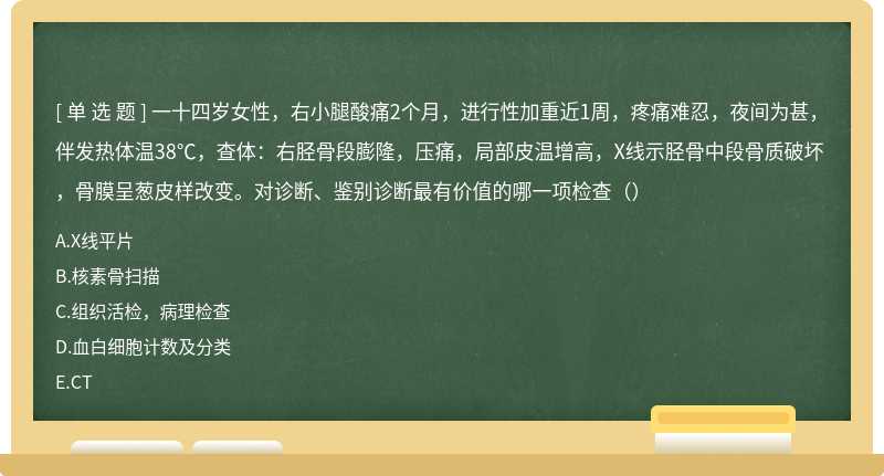 一十四岁女性，右小腿酸痛2个月，进行性加重近1周，疼痛难忍，夜间为甚，伴发热体温38℃，查体：右胫骨段膨隆，压痛，局部皮温增高，X线示胫骨中段骨质破坏，骨膜呈葱皮样改变。对诊断、鉴别诊断最有价值的哪一项检查（）