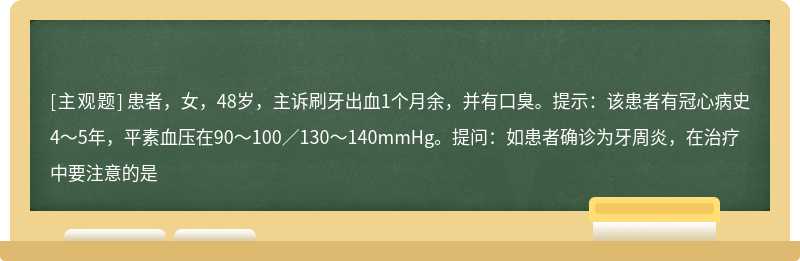 患者，女，48岁，主诉刷牙出血1个月余，并有口臭。提示：该患者有冠心病史4～5年，平素血压在90～100／130～140mmHg。提问：如患者确诊为牙周炎，在治疗中要注意的是