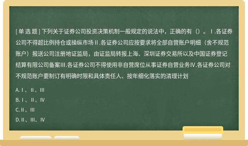 下列关于证券公司投资决策机制一般规定的说法中，正确的有（）。Ⅰ.各证券公司不得超比例持仓或操纵市场Ⅱ.各证券公司应按要求将全部自营账户明细（舍不规范账户）报送公司注册地证监局，由证监局转报上海、深圳证券交易所以及中国证券登记结算有限公司备案Ⅲ.各证券公司不得使用非自营席位从事证券自营业务Ⅳ.各证券公司对不规范账户要制订有明确时限和具体责任人、按年细化落实的清理计划