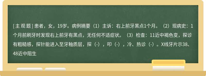 患者，女，19岁。病例摘要（1）主诉：右上前牙黑点1个月。（2）现病史：1个月前刷牙时发现右上前牙有黑点，无任何不适症状。（3）检查：11近中褐色变，探诊有粗糙感，探针能进入至牙釉质层，探（-），叩（-），冷、热诊（-）。X线牙片示38、48近中阻生