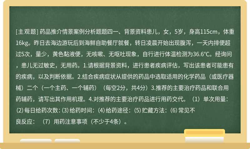 药品推介情景案例分析题题四一、背景资料患儿，女，5岁，身高115cm，体重16kg。昨日去海边游玩后到海鲜自助餐厅就餐，转日凌晨开始出现腹泻，一天内排便超过5次，量少，黄色黏液便，无咳嗽、无呕吐现象，自行进行体温检测为36.6℃。经询问，患儿无过敏史，无用药。1.请根据背景资料，进行患者疾病评估，写出该患者可能患有的疾病，以及判断依据。2.结合疾病症状从提供的药品中选取适用的化学药品（或医疗器械）二个（一个主药、一个辅药）（每空2分，共4分）3.推荐的主要治疗药品和联合用药辅药，请写出其作用机理。4.对推荐的主要治疗药品进行用药交代。（1）单次用量： （2）每日给药次数：（3）给药时间： （4）给药途径： （5）贮藏方法： （6）常见不良反应： （7）用药注意事项（不少于4条）。