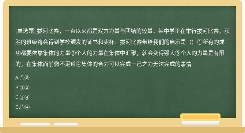 拔河比赛，一直以来都是双方力量与团结的较量。某中学正在举行拔河比赛，获胜的班级将会得到学校颁发的证书和奖杯。拔河比赛带给我们的启示是（）①所有的成功都要依靠集体的力量②个人的力量在集体中汇聚，就会变得强大③个人的力量是有限的，在集体面前微不足道④集体的合力可以完成一己之力无法完成的事情