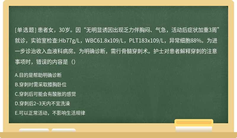 患者女，30岁。因“无明显诱因出现乏力伴胸闷、气急，活动后症状加重3周”就诊，实验室检查:Hb77g/L，WBC61.8x109/L，PLT183x109/L，异常细胞88%。为进一步诊治收入血液科病房。为明确诊断，需行骨髓穿刺术。护士对患者解释穿刺的注意事项时，错误的内容是（）