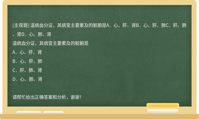 温病血分证，其病变主要累及的脏腑是A．心、肝、肾B．心、肝、肺C．肝、肺、肾D．心、肺、肾