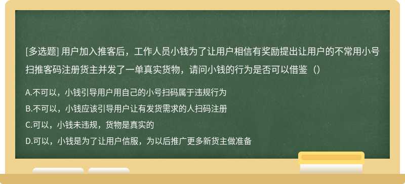 用户加入推客后，工作人员小钱为了让用户相信有奖励提出让用户的不常用小号扫推客码注册货主并发了一单真实货物，请问小钱的行为是否可以借鉴（）