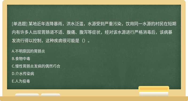 某地近年连降暴雨，洪水泛滥，水源受到严重污染，饮用同一水源的村民在短期内有许多人出现胃肠道不适、腹痛、腹泻等症状，经对该水源进行严格消毒后，该病暴发流行得以控制，这种疾病很可能是（）。