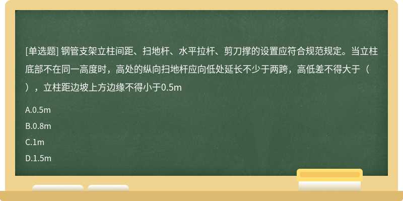 钢管支架立柱间距、扫地杆、水平拉杆、剪刀撑的设置应符合规范规定。当立柱底部不在同一高度时，高处的纵向扫地杆应向低处延长不少于两跨，高低差不得大于（），立柱距边坡上方边缘不得小于0.5m