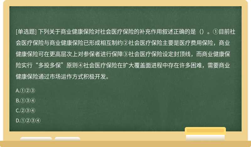 下列关于商业健康保险对社会医疗保险的补充作用叙述正确的是（）。①目前社会医疗保险与商业健康保险已形成相互制约②社会医疗保险主要是医疗费用保险，商业健康保险可在更高层次上对参保者进行保障③社会医疗保险设定封顶线，而商业健康保险实行“多投多保”原则④社会医疗保险在扩大覆盖面进程中存在许多困难，需要商业健康保险通过市场运作方式积极开发。