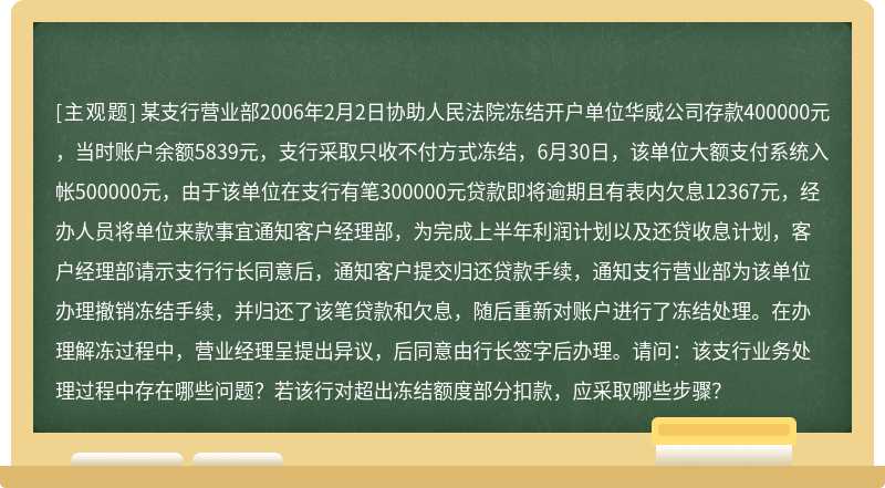 某支行营业部2006年2月2日协助人民法院冻结开户单位华威公司存款400000元，当时账户余额5839元，支行采取只收不付方式冻结，6月30日，该单位大额支付系统入帐500000元，由于该单位在支行有笔300000元贷款即将逾期且有表内欠息12367元，经办人员将单位来款事宜通知客户经理部，为完成上半年利润计划以及还贷收息计划，客户经理部请示支行行长同意后，通知客户提交归还贷款手续，通知支行营业部为该单位办理撤销冻结手续，并归还了该笔贷款和欠息，随后重新对账户进行了冻结处理。在办理解冻过程中，营业经理呈提出异议，后同意由行长签字后办理。请问：该支行业务处理过程中存在哪些问题？若该行对超出冻结额度部分扣款，应采取哪些步骤？