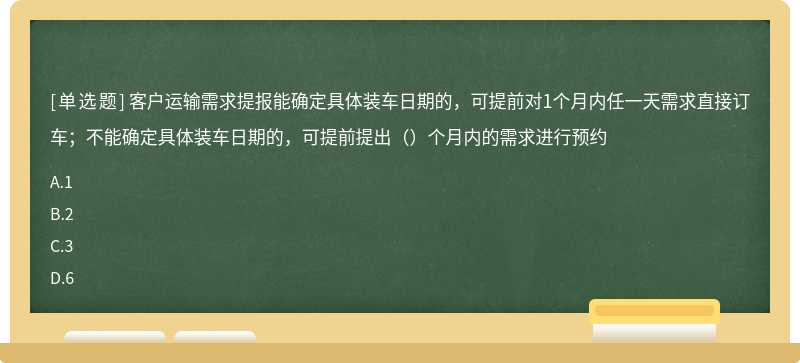 客户运输需求提报能确定具体装车日期的，可提前对1个月内任一天需求直接订车；不能确定具体装车日期的，可提前提出（）个月内的需求进行预约