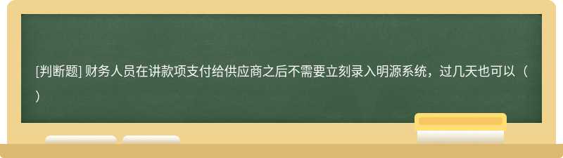 财务人员在讲款项支付给供应商之后不需要立刻录入明源系统，过几天也可以（）