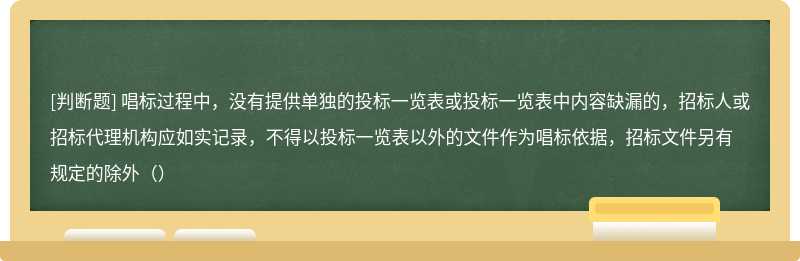 唱标过程中，没有提供单独的投标一览表或投标一览表中内容缺漏的，招标人或招标代理机构应如实记录，不得以投标一览表以外的文件作为唱标依据，招标文件另有规定的除外（）