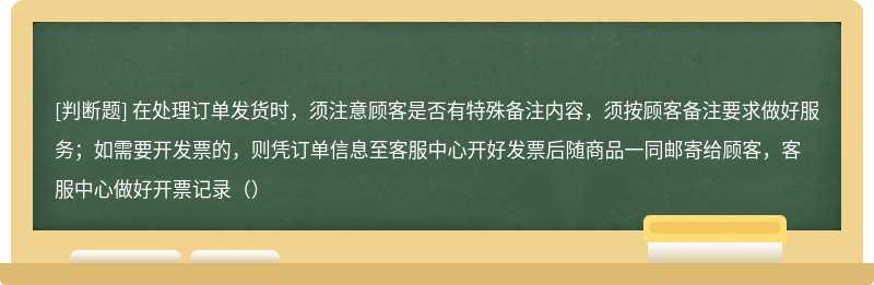 在处理订单发货时，须注意顾客是否有特殊备注内容，须按顾客备注要求做好服务；如需要开发票的，则凭订单信息至客服中心开好发票后随商品一同邮寄给顾客，客服中心做好开票记录（）