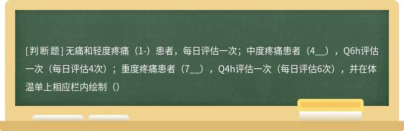 无痛和轻度疼痛（1-）患者，每日评估一次；中度疼痛患者（4__），Q6h评估一次（每日评估4次）；重度疼痛患者（7__），Q4h评估一次（每日评估6次），并在体温单上相应栏内绘制（）