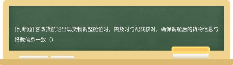 客改货航班出现货物调整舱位时，需及时与配载核对，确保调舱后的货物信息与报载信息一致（）