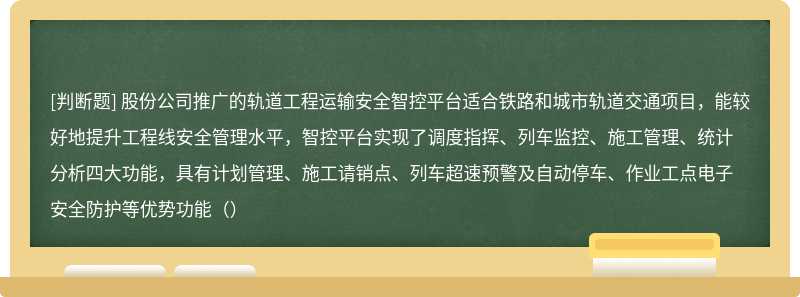 股份公司推广的轨道工程运输安全智控平台适合铁路和城市轨道交通项目，能较好地提升工程线安全管理水平，智控平台实现了调度指挥、列车监控、施工管理、统计分析四大功能，具有计划管理、施工请销点、列车超速预警及自动停车、作业工点电子安全防护等优势功能（）