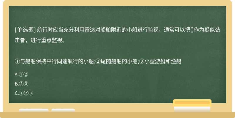 航行时应当充分利用雷达对船舶附近的小船进行监视，通常可以把()作为疑似袭击者，进行重点监视。①与船舶保持平行同速航行的小船;②尾随船舶的小船;③小型游艇和渔船